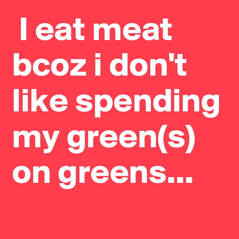  I eat meat
bcoz i don't like spending my green(s)
on greens...
