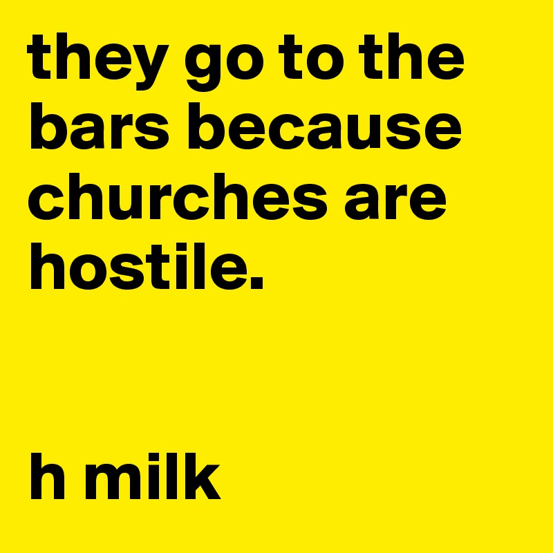 they go to the bars because churches are hostile.


h milk