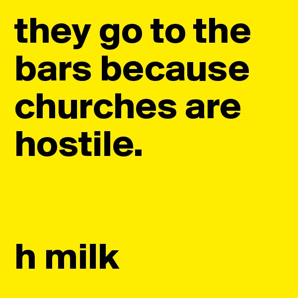 they go to the bars because churches are hostile.


h milk