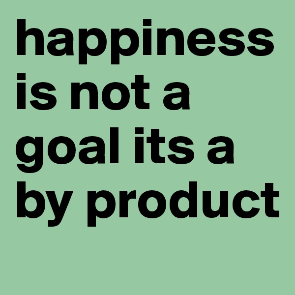 happiness is not a goal its a by product 