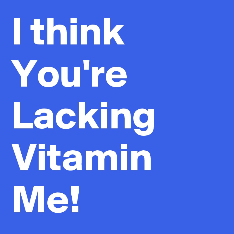 I think You're Lacking Vitamin Me!