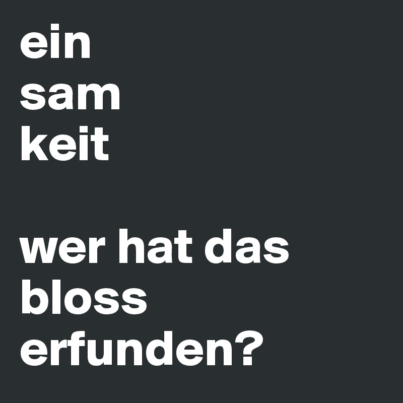 ein
sam
keit

wer hat das bloss erfunden?