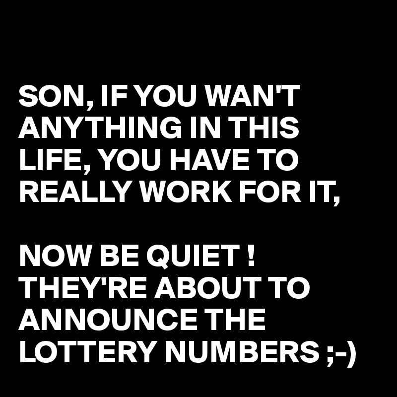 

SON, IF YOU WAN'T ANYTHING IN THIS LIFE, YOU HAVE TO REALLY WORK FOR IT, 

NOW BE QUIET !
THEY'RE ABOUT TO ANNOUNCE THE LOTTERY NUMBERS ;-)