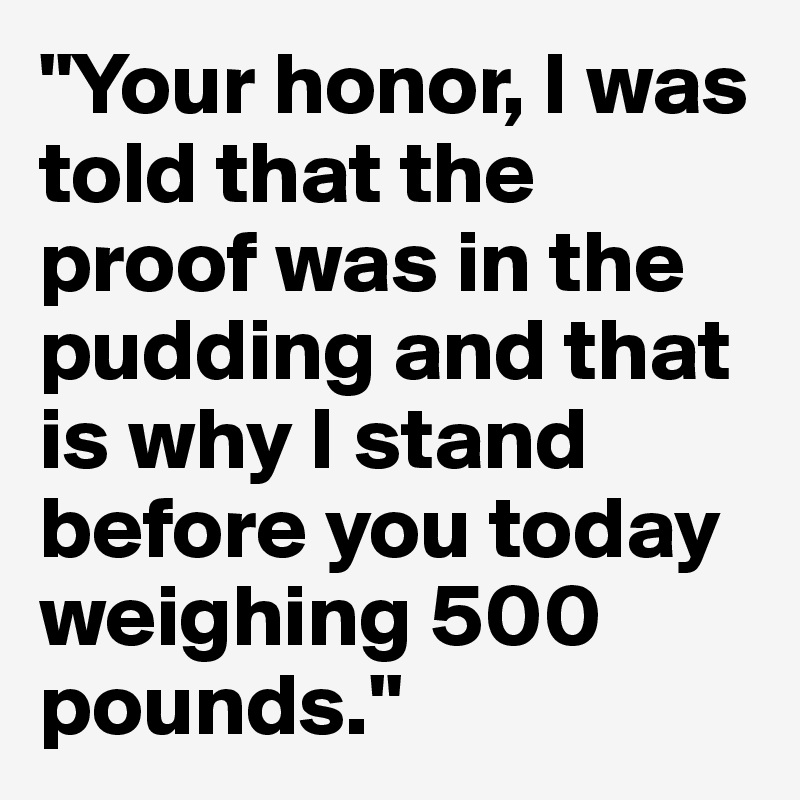 "Your honor, I was told that the proof was in the pudding and that is why I stand before you today weighing 500 pounds." 
