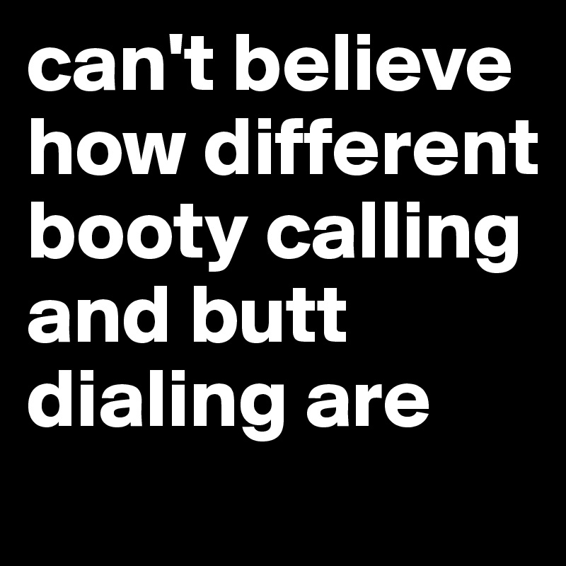 can't believe how different booty calling and butt dialing are