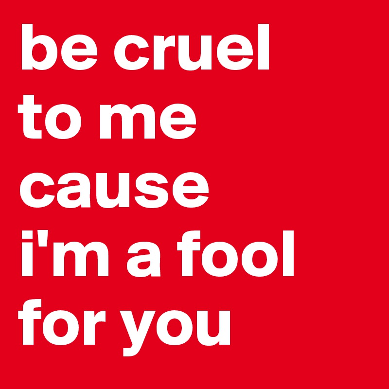 be cruel 
to me cause 
i'm a fool for you