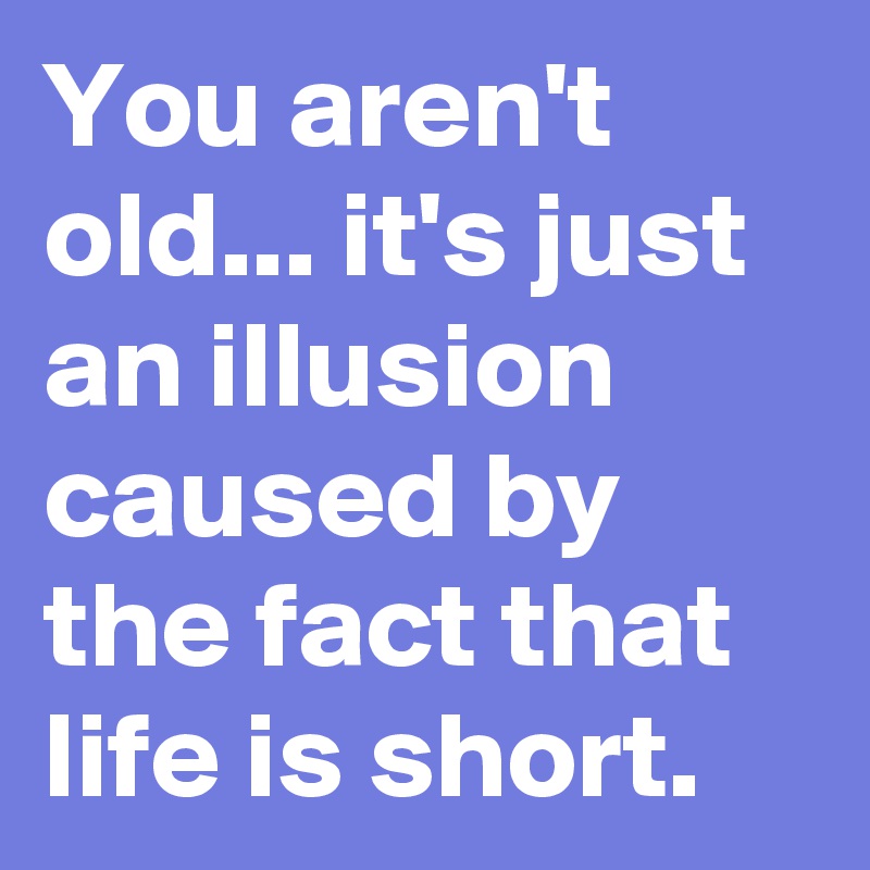 You aren't old... it's just an illusion caused by the fact that life is short.