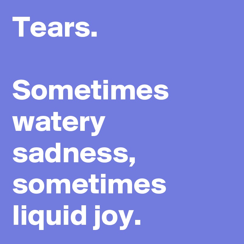 Tears.

Sometimes watery sadness, sometimes liquid joy.