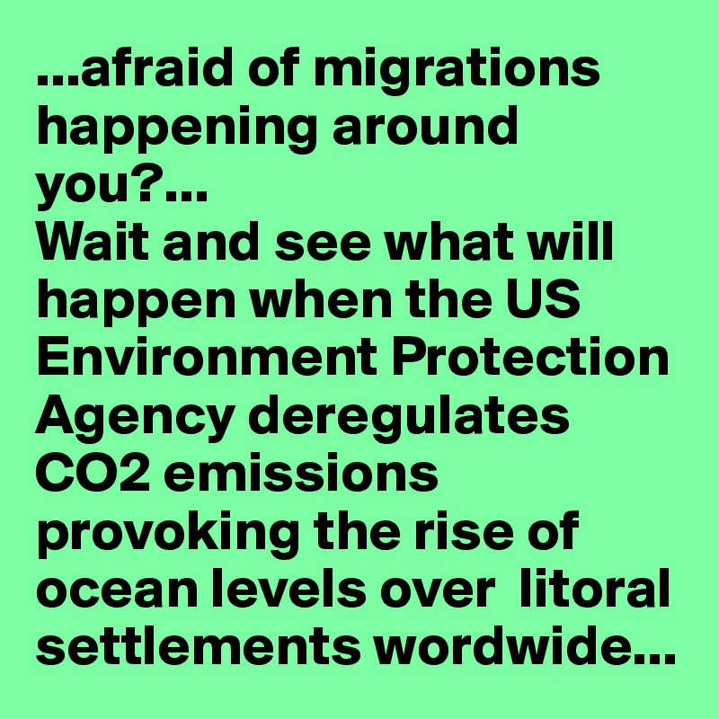...afraid of migrations happening around you?...
Wait and see what will happen when the US Environment Protection Agency deregulates  CO2 emissions provoking the rise of ocean levels over  litoral settlements wordwide...