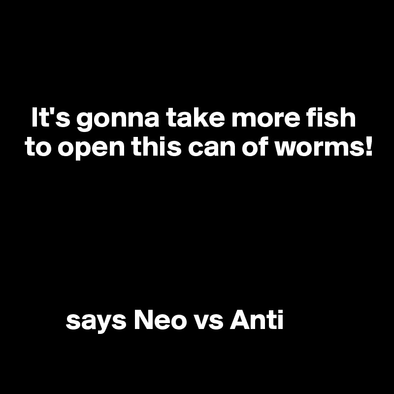 


  It's gonna take more fish    
 to open this can of worms!





        says Neo vs Anti
