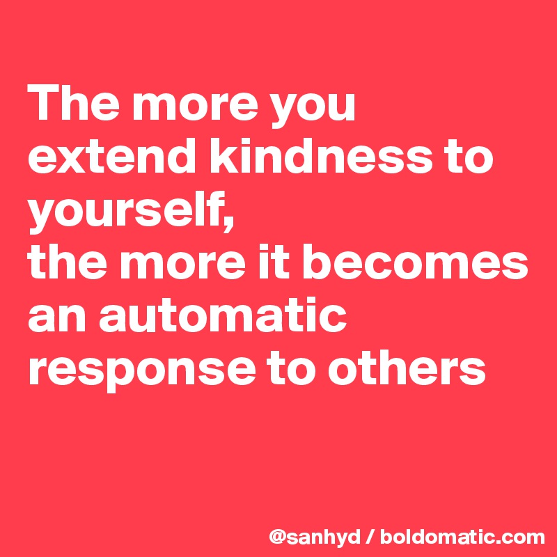 
The more you extend kindness to yourself,
the more it becomes an automatic response to others

