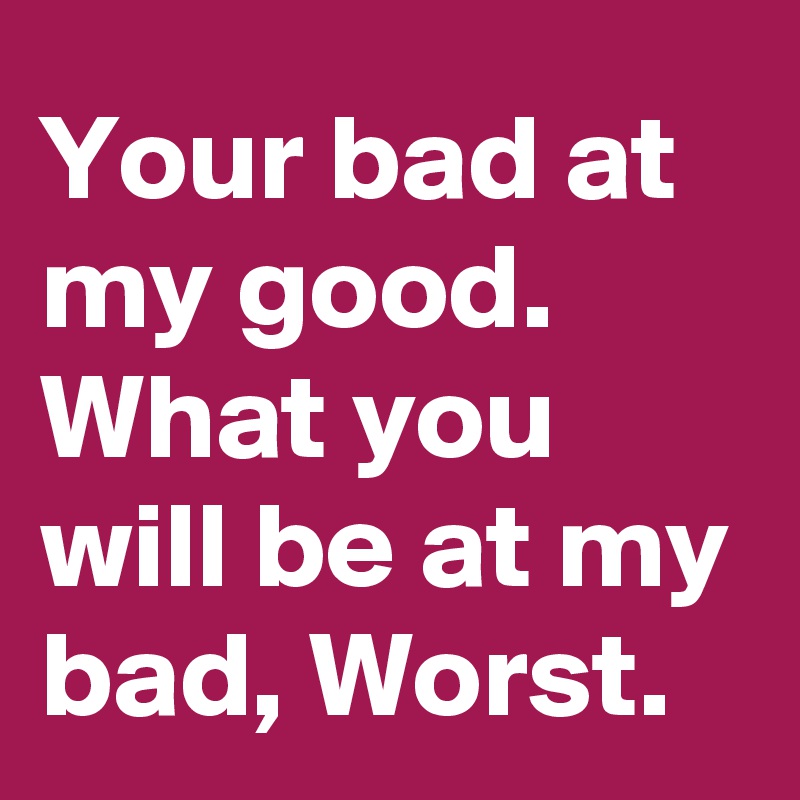 Your bad at my good.
What you will be at my bad, Worst.