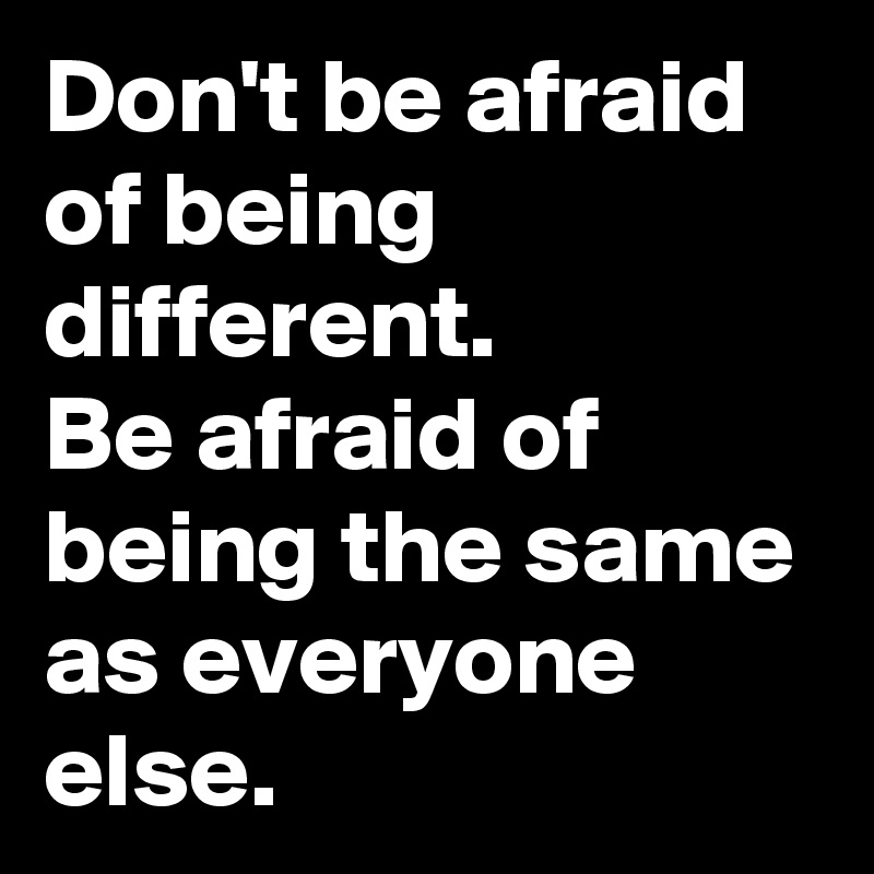 Don't be afraid of being different.
Be afraid of being the same as everyone else.