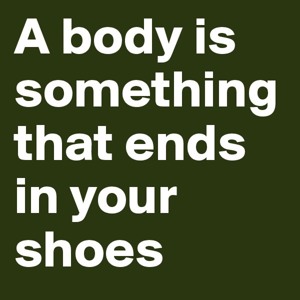 A body is something that ends in your shoes