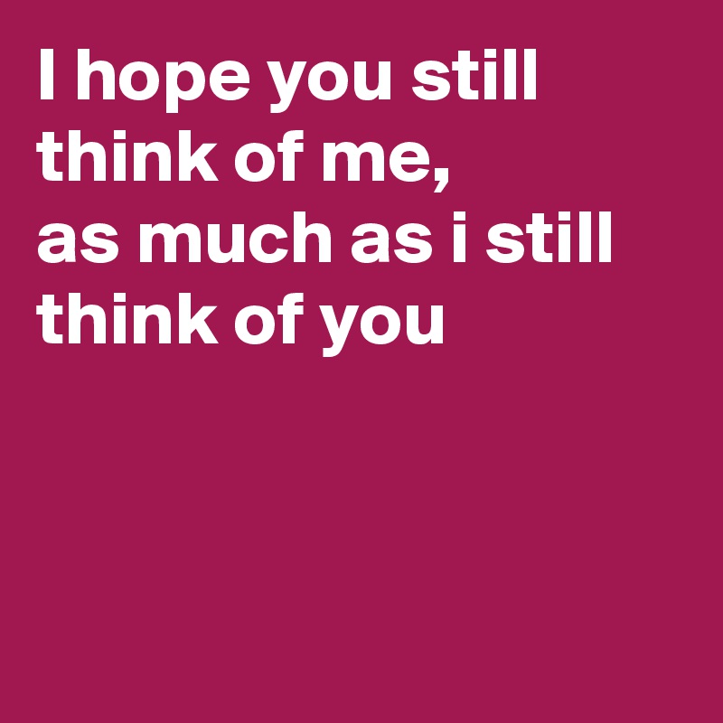 I hope you still think of me, 
as much as i still think of you



