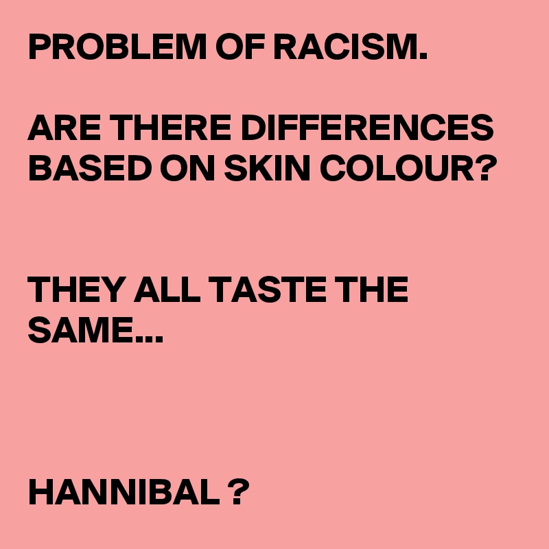PROBLEM OF RACISM.

ARE THERE DIFFERENCES BASED ON SKIN COLOUR?


THEY ALL TASTE THE SAME...



HANNIBAL ? 