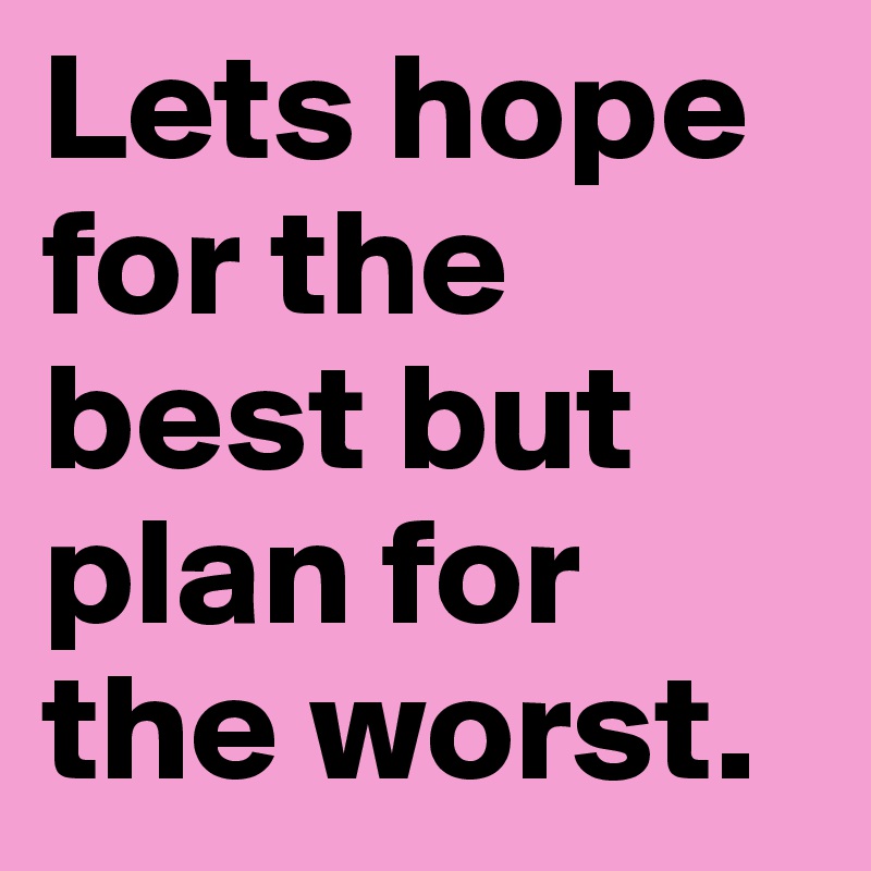 Lets hope for the best but plan for the worst.