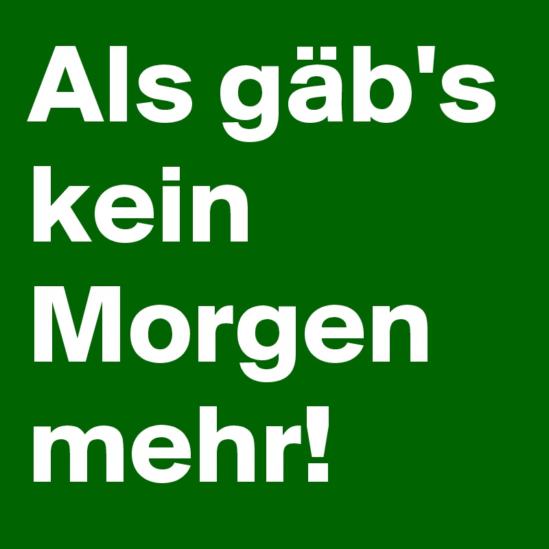 Als gäb's kein Morgen mehr! 