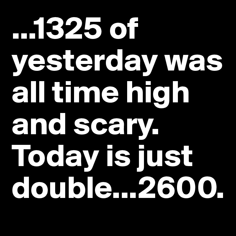 ...1325 of yesterday was all time high and scary. Today is just double...2600.