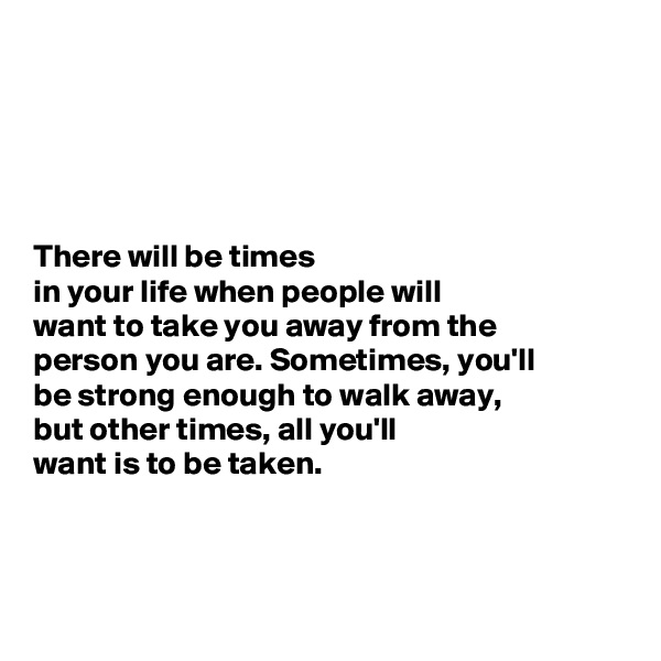 





There will be times
in your life when people will 
want to take you away from the 
person you are. Sometimes, you'll 
be strong enough to walk away, 
but other times, all you'll 
want is to be taken. 



