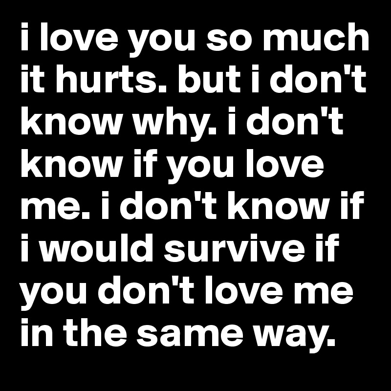 i love you so much it hurts. but i don't know why. i don't know if you love me. i don't know if i would survive if you don't love me in the same way.