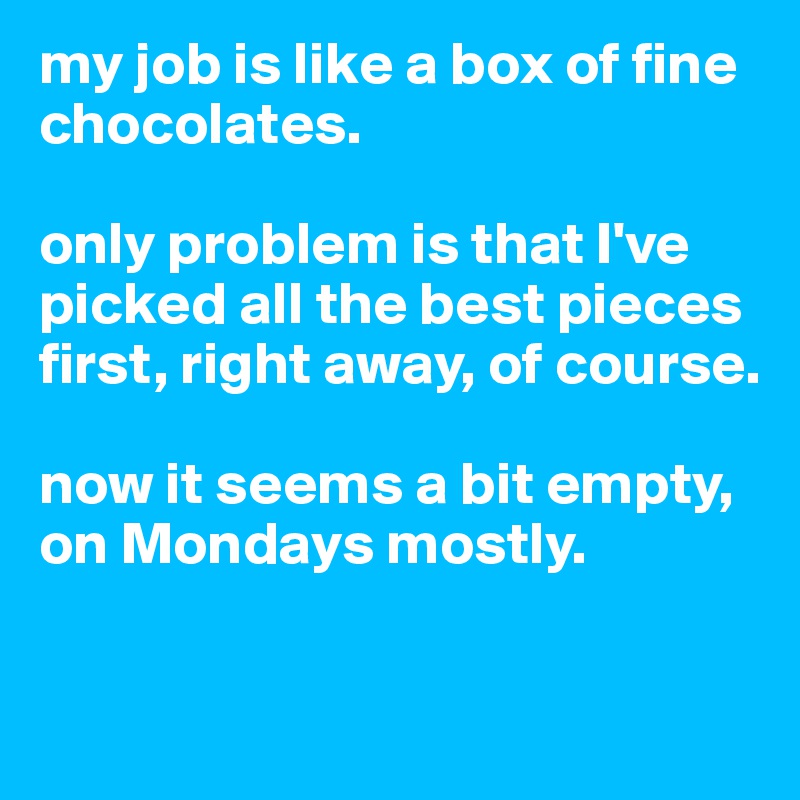 my job is like a box of fine chocolates.

only problem is that I've picked all the best pieces first, right away, of course. 

now it seems a bit empty, on Mondays mostly. 

