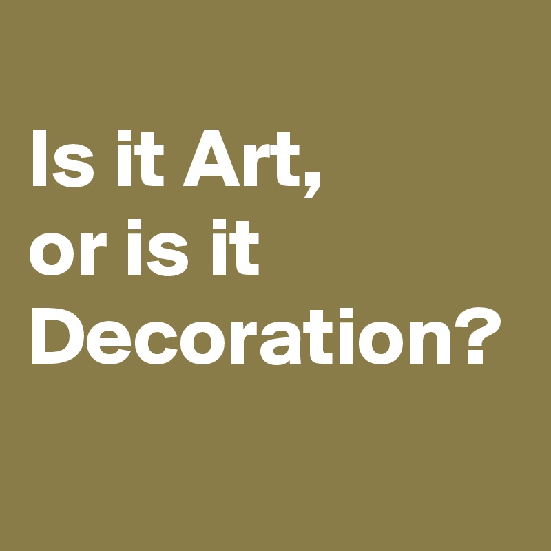 
Is it Art, 
or is it Decoration?