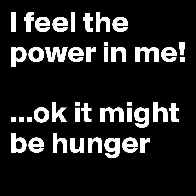 I feel the power in me!

...ok it might be hunger