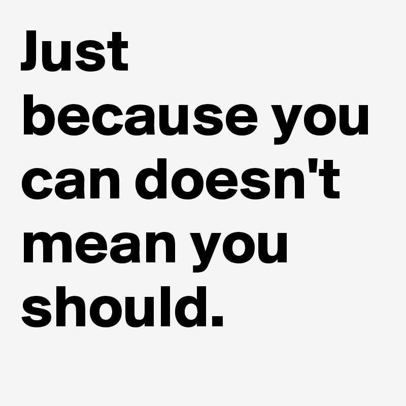 Just because you can doesn't mean you should.