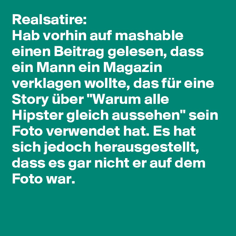 Realsatire: 
Hab vorhin auf mashable einen Beitrag gelesen, dass ein Mann ein Magazin verklagen wollte, das für eine Story über "Warum alle Hipster gleich aussehen" sein Foto verwendet hat. Es hat sich jedoch herausgestellt, dass es gar nicht er auf dem Foto war. 