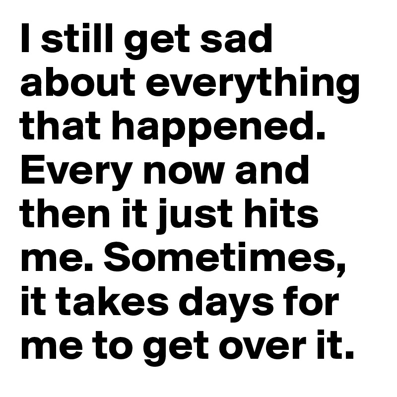 I still get sad about everything that happened. Every now and then it just hits me. Sometimes, it takes days for me to get over it.