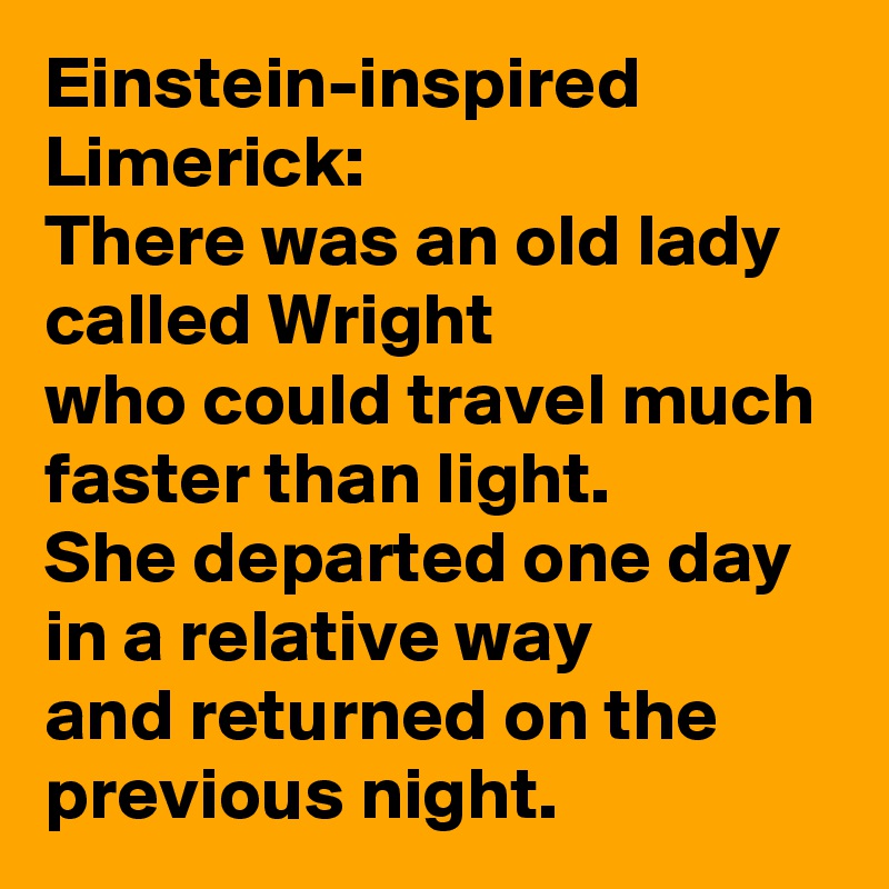 Einstein-inspired Limerick:
There was an old lady called Wright
who could travel much faster than light.
She departed one day
in a relative way
and returned on the previous night. 