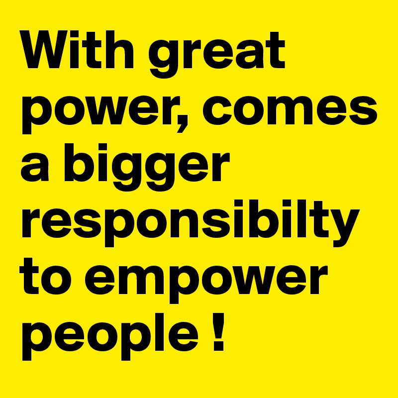 With great power, comes a bigger responsibilty to empower people !