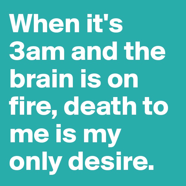 When it's 3am and the brain is on fire, death to me is my only desire. 