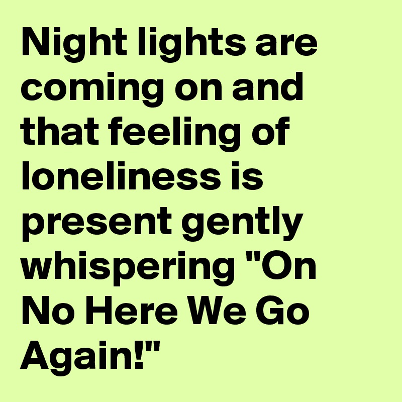 Night lights are coming on and that feeling of loneliness is present gently whispering "On No Here We Go Again!"