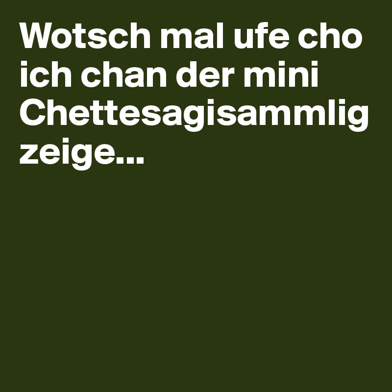 Wotsch mal ufe cho ich chan der mini Chettesagisammlig zeige...




