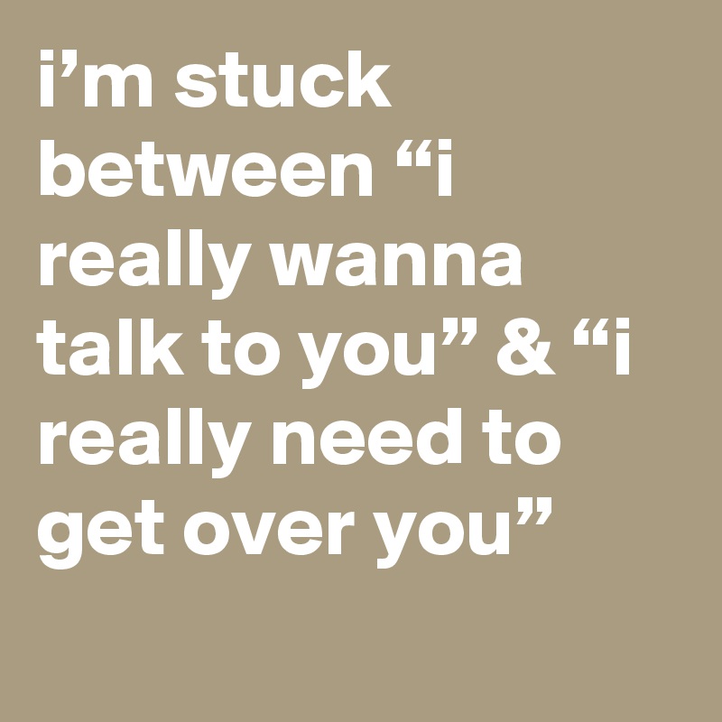 i’m stuck between “i really wanna talk to you” & “i really need to get over you”