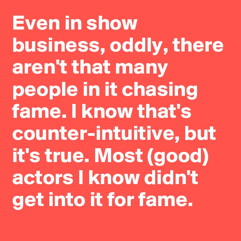 Even in show business, oddly, there aren't that many people in it chasing fame. I know that's counter-intuitive, but it's true. Most (good) actors I know didn't get into it for fame.