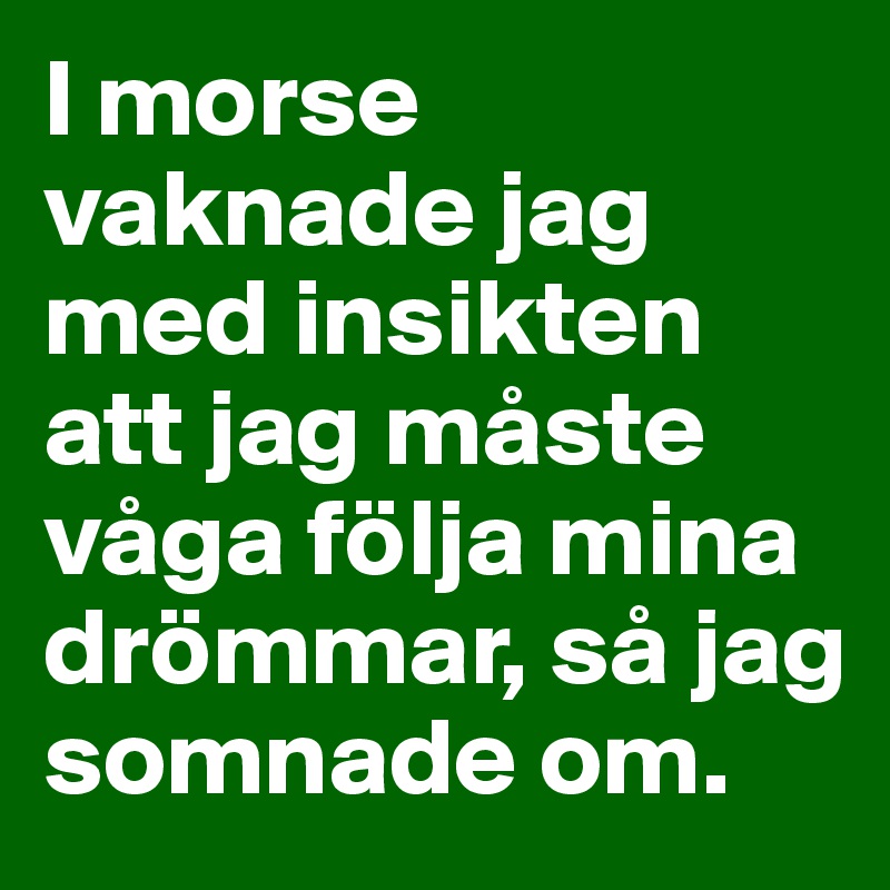 I morse vaknade jag med insikten att jag måste våga följa mina drömmar, så jag somnade om. 