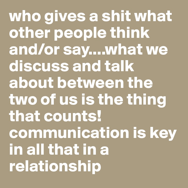 who gives a shit what other people think and/or say....what we discuss and talk about between the two of us is the thing that counts! communication is key in all that in a relationship