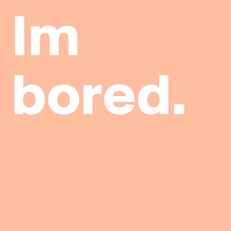 Im bored. 