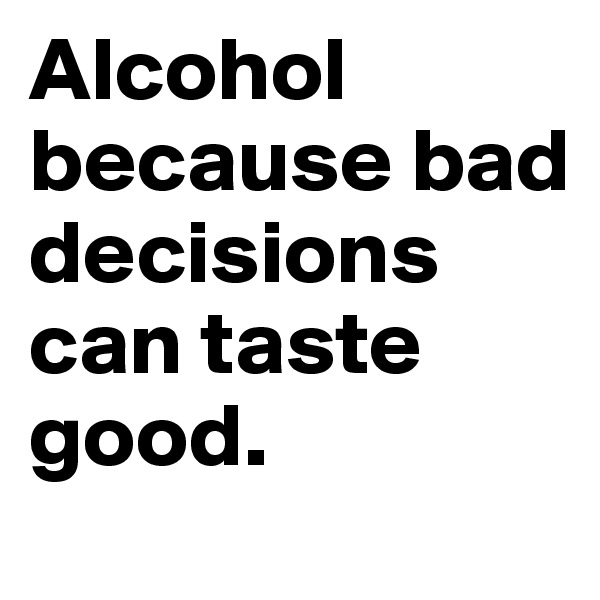 Alcohol because bad decisions can taste good.