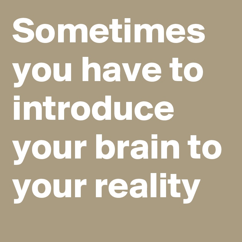 Sometimes you have to introduce your brain to your reality