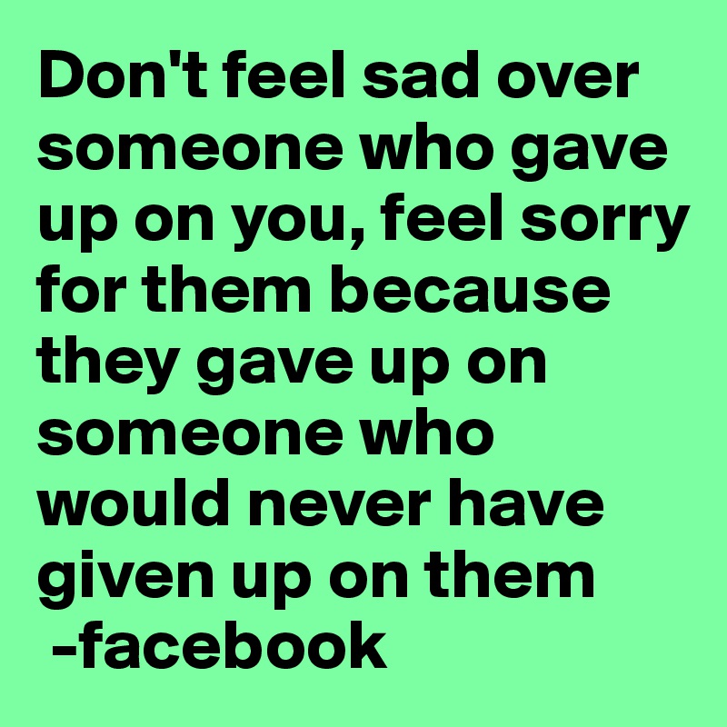 Don't feel sad over someone who gave up on you, feel sorry for them because they gave up on someone who would never have given up on them
 -facebook