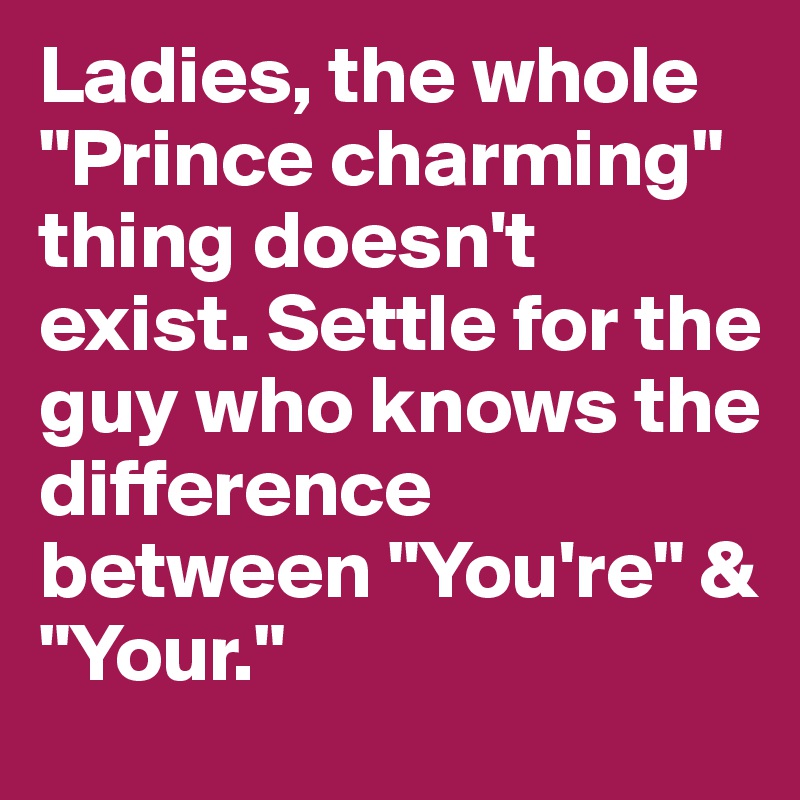 Ladies, the whole "Prince charming" thing doesn't exist. Settle for the guy who knows the difference between "You're" & "Your."