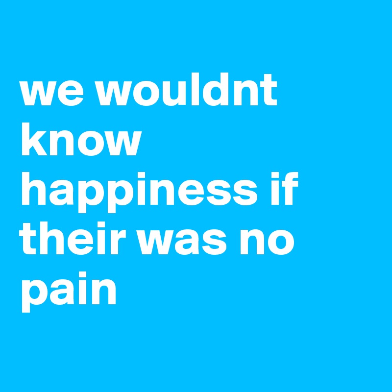 
we wouldnt know happiness if their was no pain

