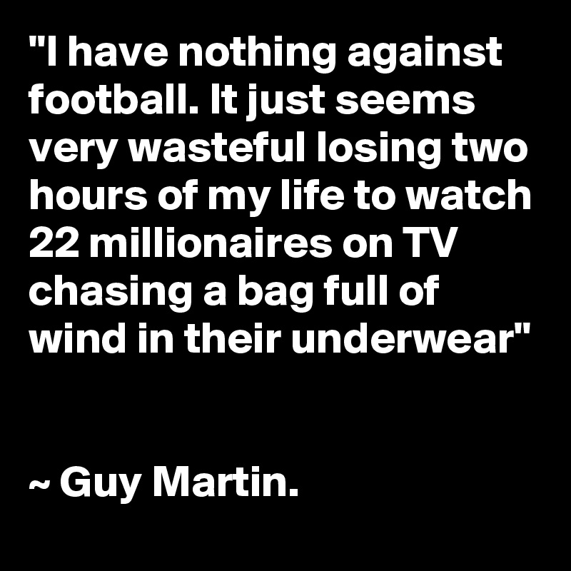 "I have nothing against football. It just seems very wasteful losing two hours of my life to watch 22 millionaires on TV chasing a bag full of wind in their underwear"


~ Guy Martin.