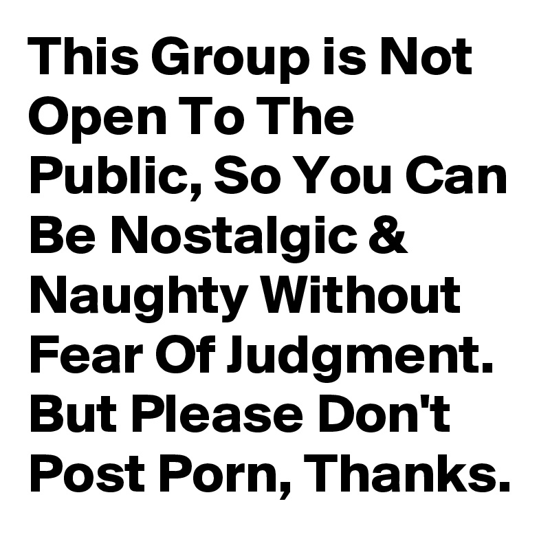 This Group is Not Open To The Public, So You Can Be Nostalgic & Naughty Without Fear Of Judgment. But Please Don't Post Porn, Thanks.