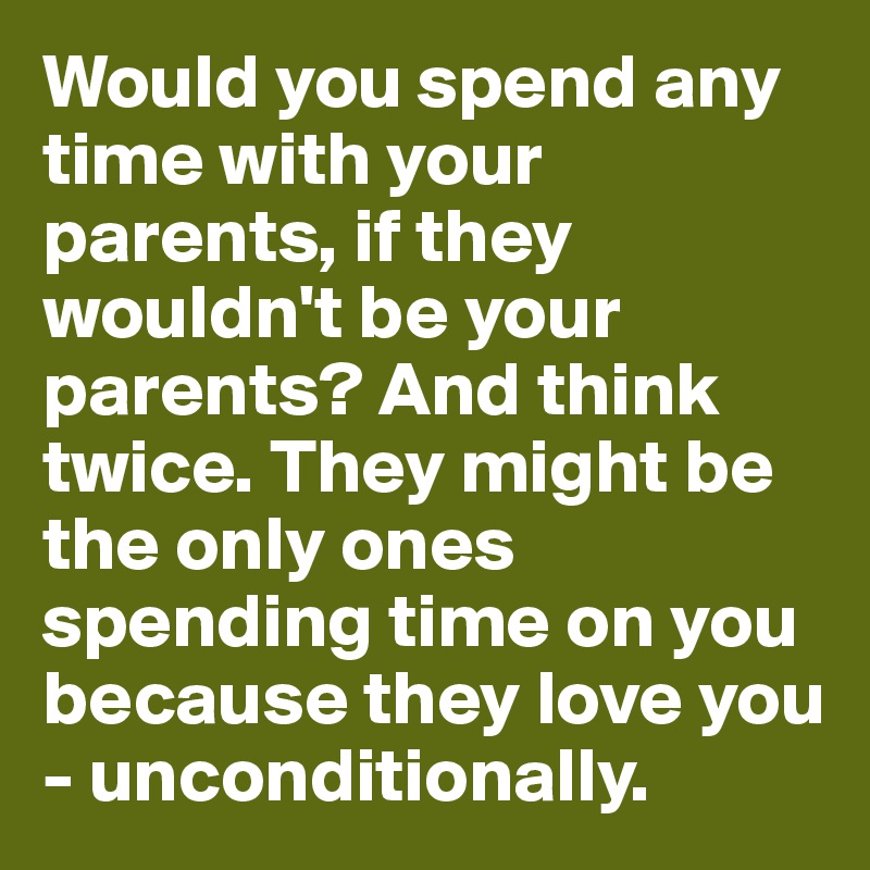 Would you spend any time with your parents, if they wouldn't be your parents? And think twice. They might be the only ones spending time on you because they love you - unconditionally.