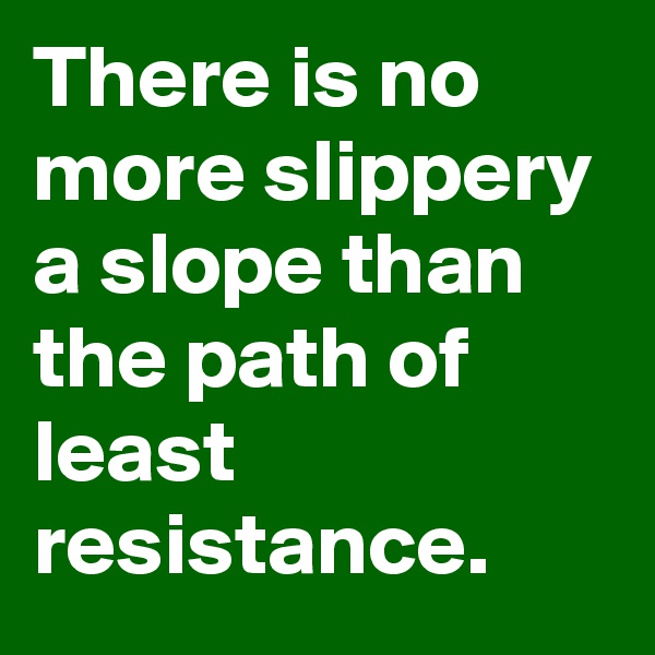 There is no more slippery a slope than the path of least resistance.